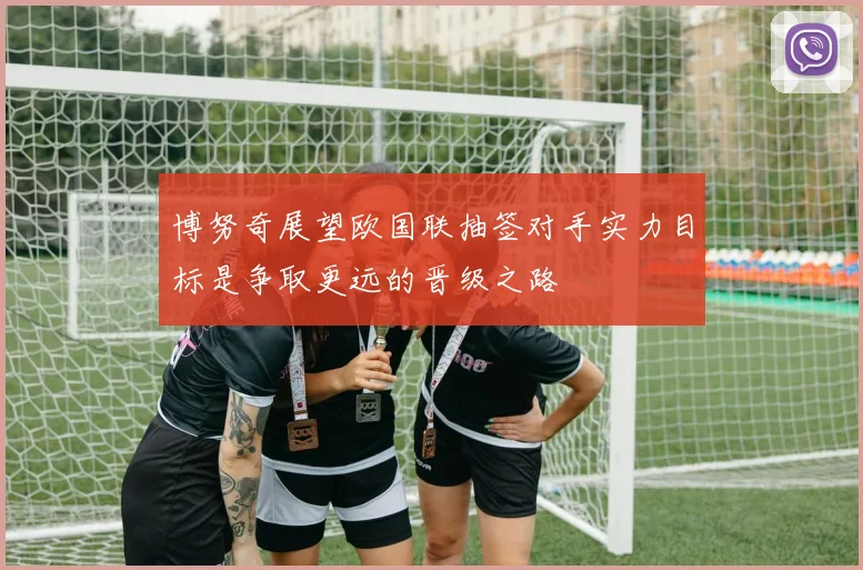 博努奇展望欧国联抽签对手实力目标是争取更远的晋级之路