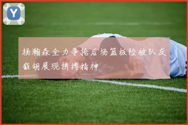 杨瀚森全力争抢后场篮板险被队友截胡展现拼搏精神