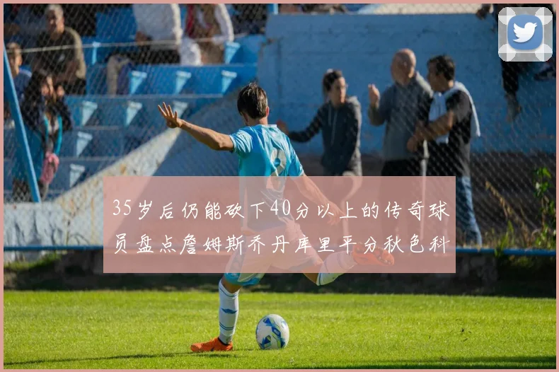35岁后仍能砍下40分以上的传奇球员盘点詹姆斯乔丹库里平分秋色科比60分马龙曾获MVP