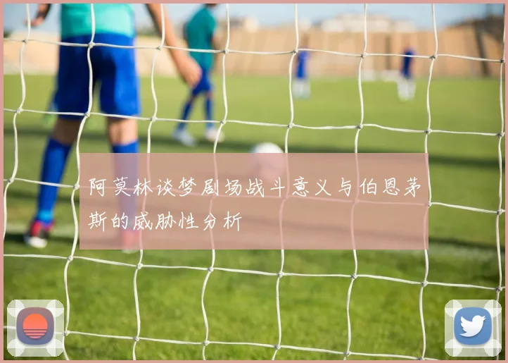 阿莫林谈梦剧场战斗意义与伯恩茅斯的威胁性分析
