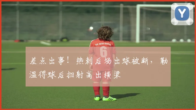 差点出事！热刺后场出球被断，勒温得球后扫射高出横梁