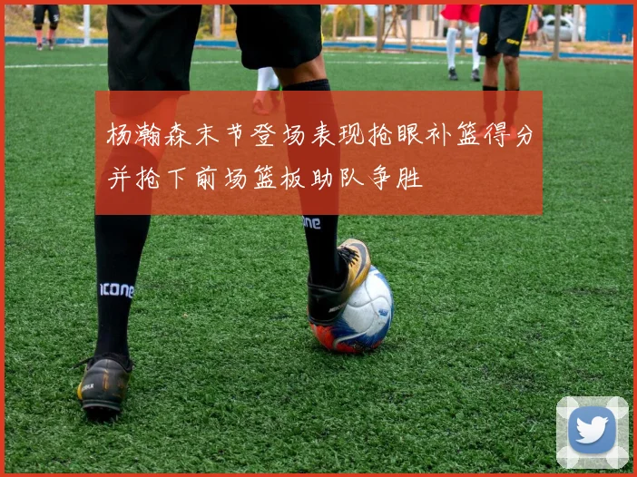 杨瀚森末节登场表现抢眼补篮得分并抢下前场篮板助队争胜