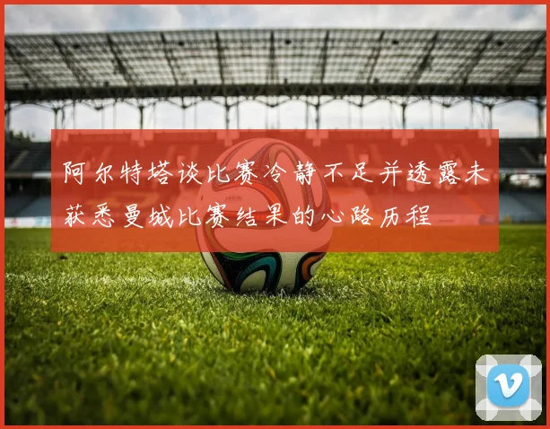 阿尔特塔谈比赛冷静不足并透露未获悉曼城比赛结果的心路历程