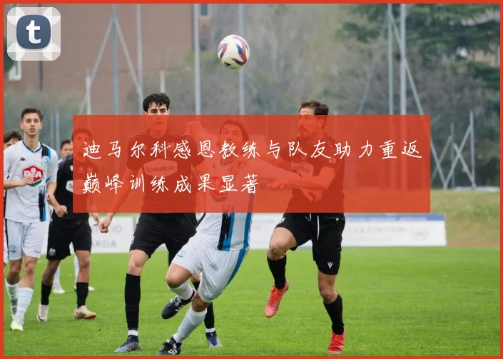 迪马尔科感恩教练与队友助力重返巅峰训练成果显著