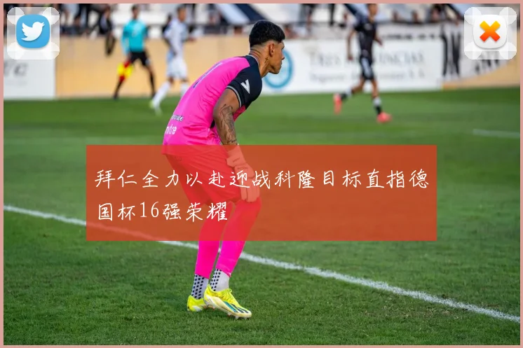 拜仁全力以赴迎战科隆目标直指德国杯16强荣耀