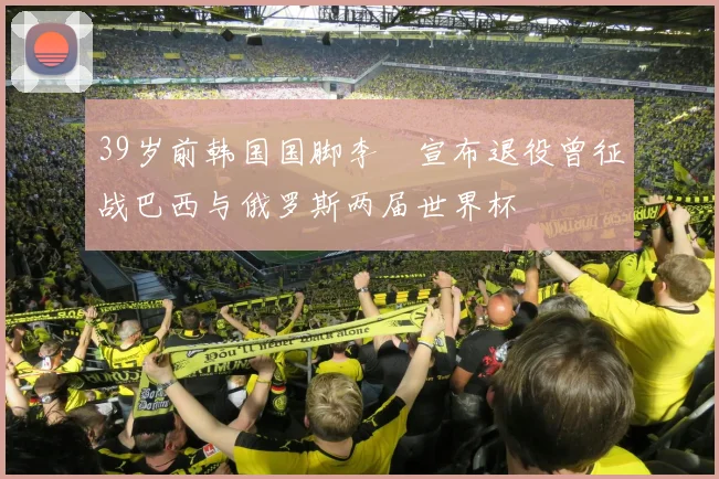 39岁前韩国国脚李镕宣布退役曾征战巴西与俄罗斯两届世界杯
