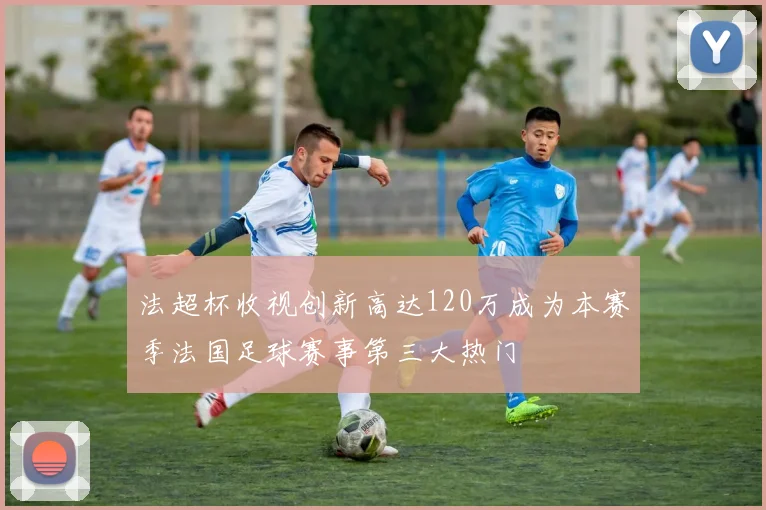 法超杯收视创新高达120万成为本赛季法国足球赛事第三大热门