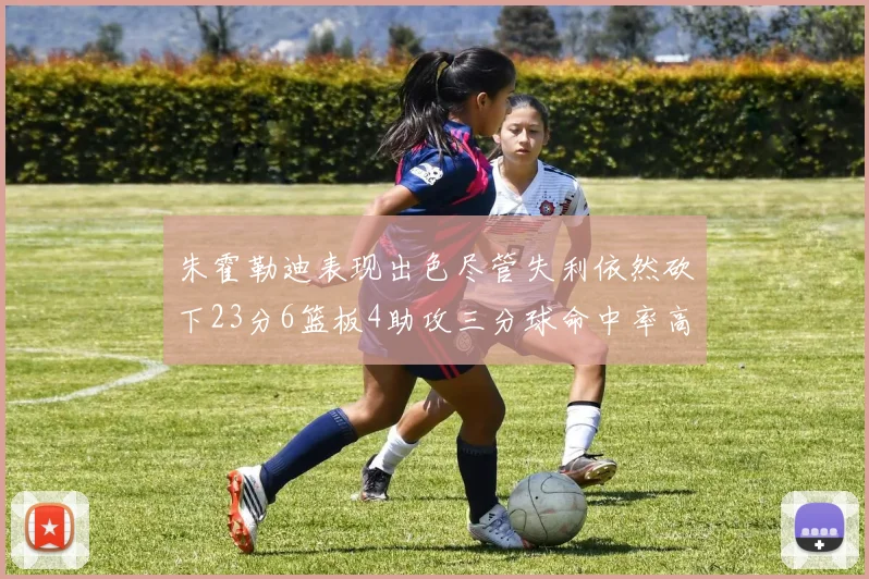 朱霍勒迪表现出色尽管失利依然砍下23分6篮板4助攻三分球命中率高达50
